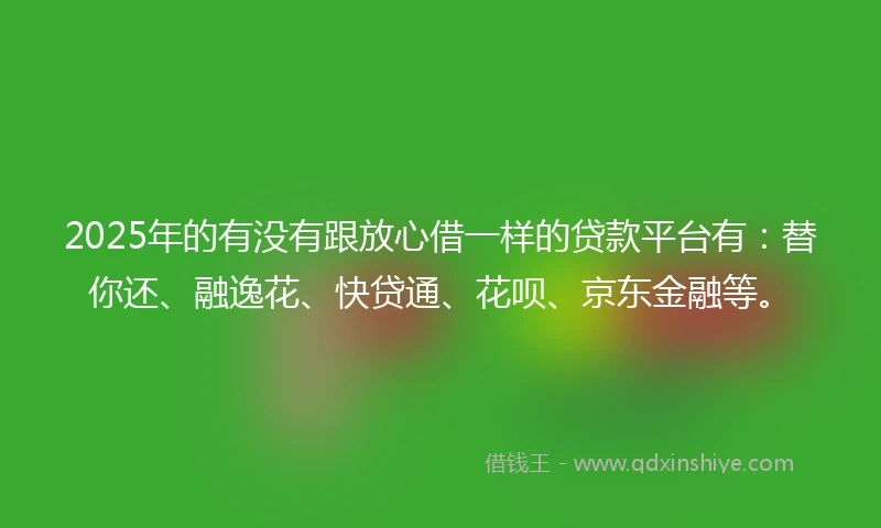 2025年的有没有跟放心借一样的贷款平台有:替你还、融逸花、快贷通、花呗、京东金融等。