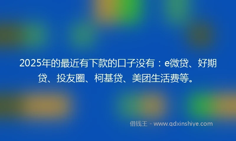 2025年的最近有下款的口子没有：e微贷、好期贷、投友圈、柯基贷、美团生活费等。