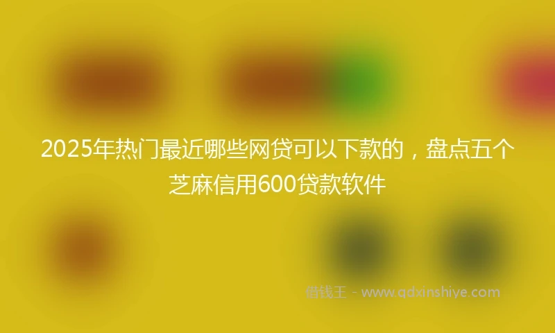 2025年热门最近哪些网贷可以下款的，盘点五个芝麻信用600贷款软件