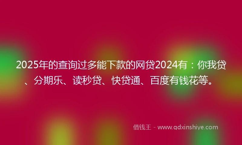 2025年的查询过多能下款的网贷2024有：你我贷、分期乐、读秒贷、快贷通、百度有钱花等。