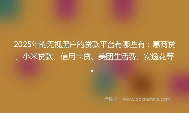 2025年的无视黑户的贷款平台有哪些有：惠商贷、小米贷款、信用卡贷、美团生活费、安逸花等。