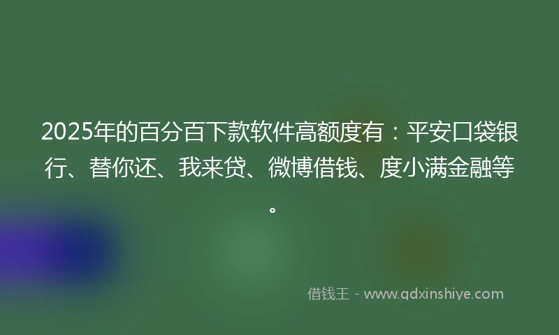 2025年的百分百下款软件高额度有：平安口袋银行、替你还、我来贷、微博借钱、度小满金融等。