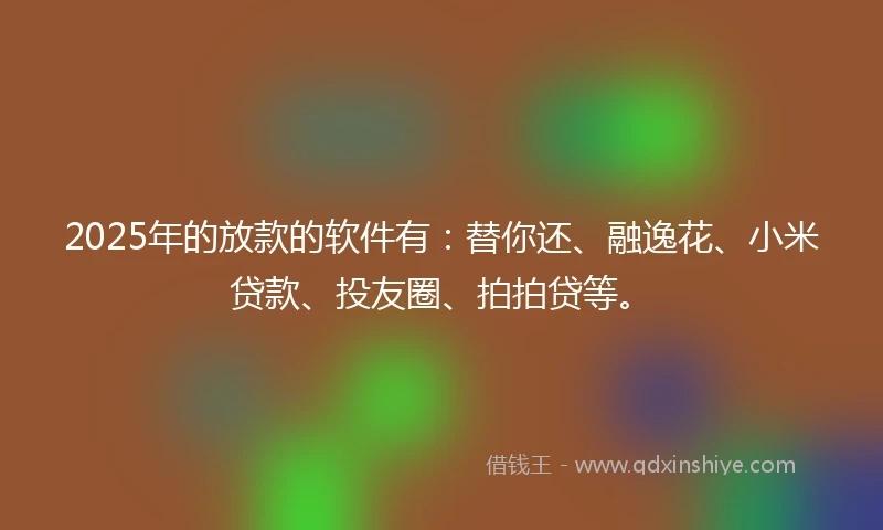 2025年的放款的软件有：替你还、融逸花、小米贷款、投友圈、拍拍贷等。