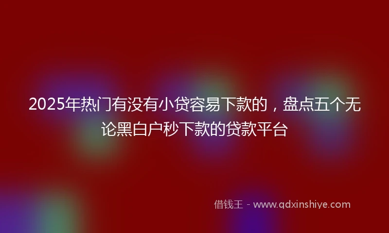 2025年热门有没有小贷容易下款的，盘点五个无论黑白户秒下款的贷款平台