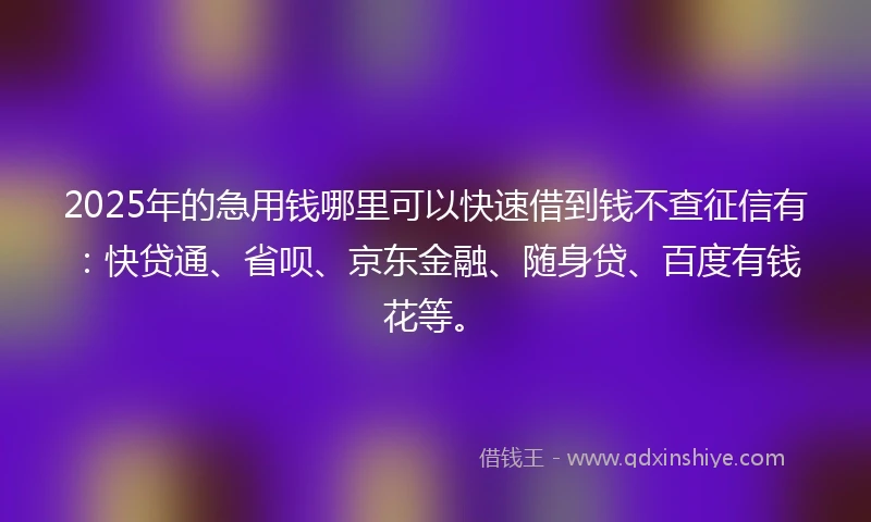 2025年的急用钱哪里可以快速借到钱不查征信有：快贷通、省呗、京东金融、随身贷、百度有钱花等。