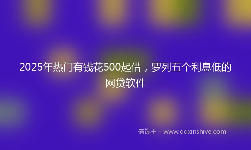 2025年热门有钱花500起借，罗列五个利息低的网贷软件