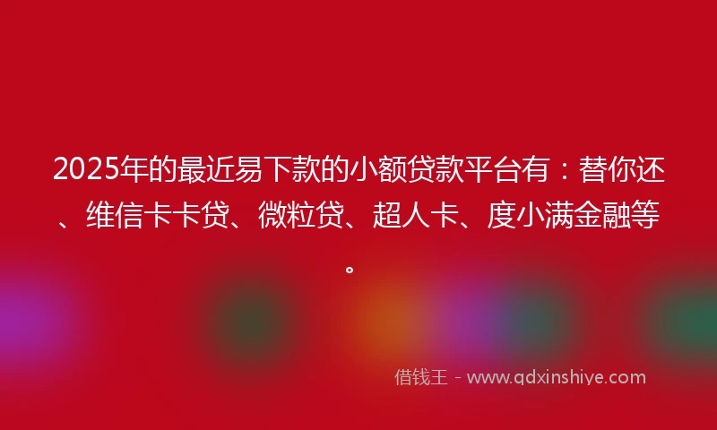 2025年的最近易下款的小额贷款平台有：替你还、维信卡卡贷、微粒贷、超人卡、度小满金融等。
