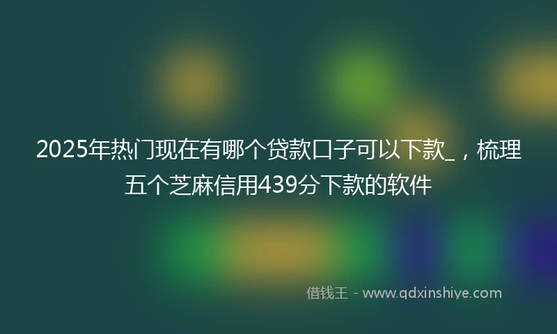 2025年热门现在有哪个贷款口子可以下款_，梳理五个芝麻信用439分下款的软件
