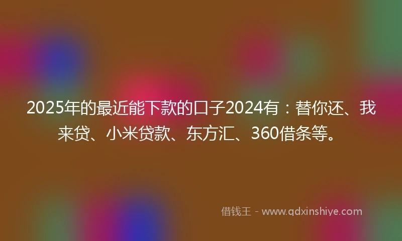 2025年的最近能下款的口子2024有：替你还、我来贷、小米贷款、东方汇、360借条等。