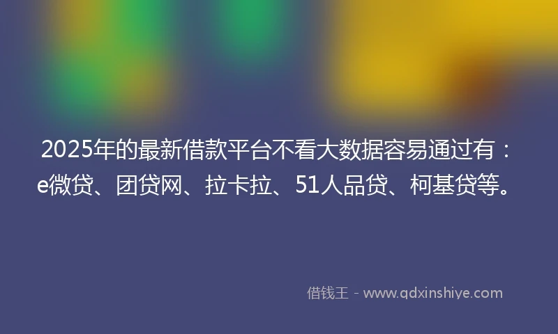 2025年的最新借款平台不看大数据容易通过有：e微贷、团贷网、拉卡拉、51人品贷、柯基贷等。