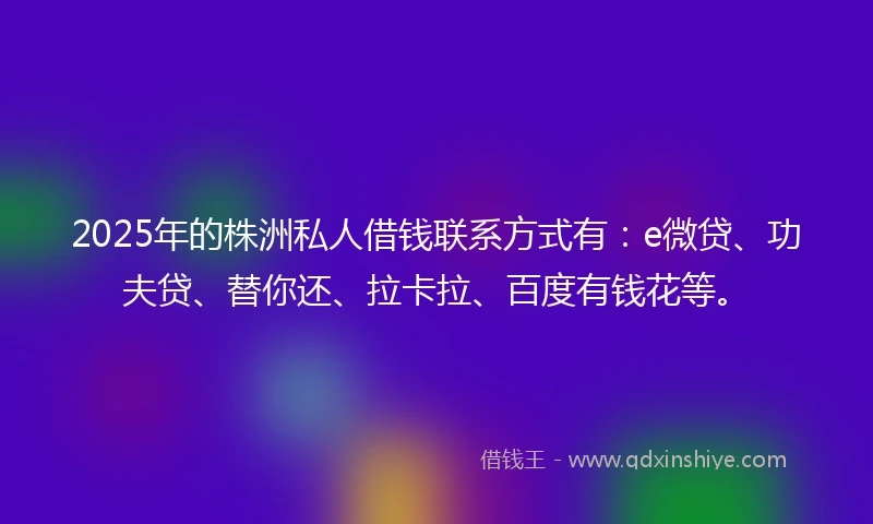 2025年的株洲私人借钱联系方式有：e微贷、功夫贷、替你还、拉卡拉、百度有钱花等。