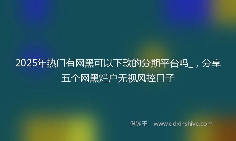 2025年热门有网黑可以下款的分期平台吗_，分享五个网黑烂户无视风控口子
