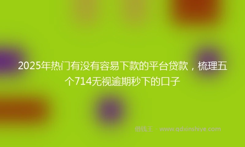 2025年热门有没有容易下款的平台贷款，梳理五个714无视逾期秒下的口子