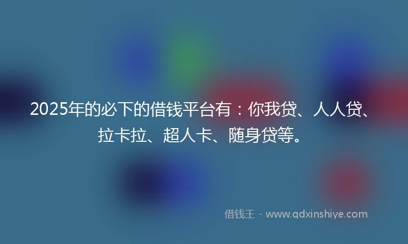 2025年的必下的借钱平台有：你我贷、人人贷、拉卡拉、超人卡、随身贷等。