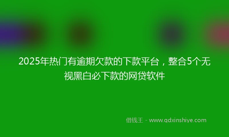 2025年热门有逾期欠款的下款平台，整合5个无视黑白必下款的网贷软件