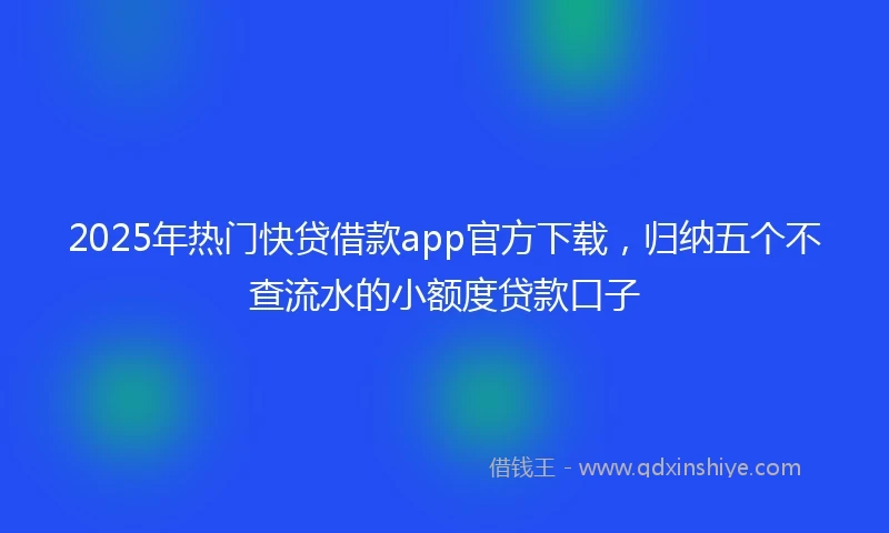 2025年热门快贷借款app官方下载，归纳五个不查流水的小额度贷款口子