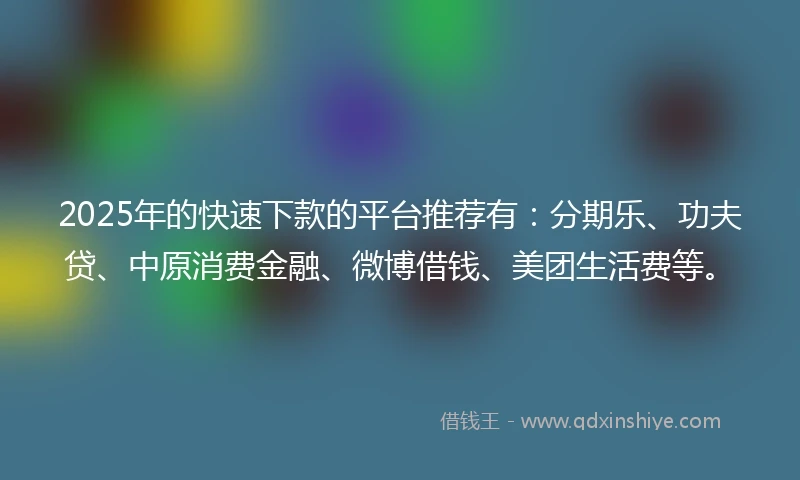 2025年的快速下款的平台推荐有：分期乐、功夫贷、中原消费金融、微博借钱、美团生活费等。