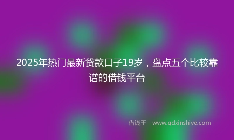 2025年热门最新贷款口子19岁，盘点五个比较靠谱的借钱平台