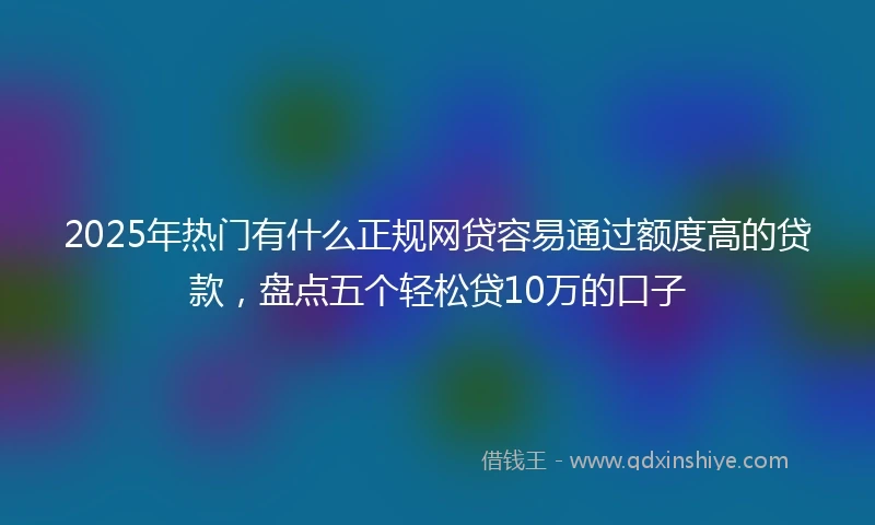 2025年热门有什么正规网贷容易通过额度高的贷款，盘点五个轻松贷10万的口子