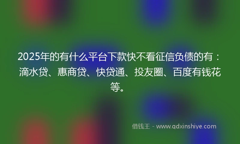 2025年的有什么平台下款快不看征信负债的有：滴水贷、惠商贷、快贷通、投友圈、百度有钱花等。