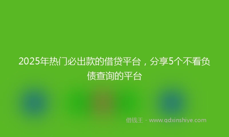 2025年热门必出款的借贷平台，分享5个不看负债查询的平台
