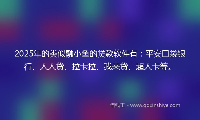 2025年的类似融小鱼的贷款软件有：平安口袋银行、人人贷、拉卡拉、我来贷、超人卡等。