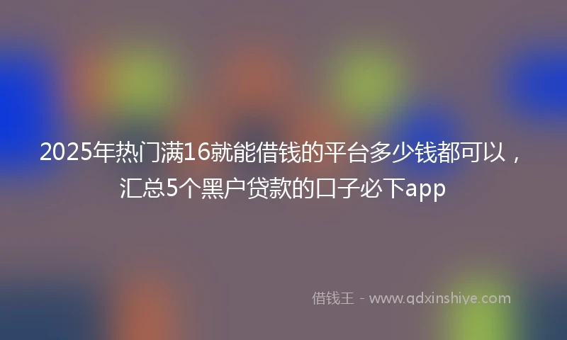 2025年热门满16就能借钱的平台多少钱都可以，汇总5个黑户贷款的口子必下app