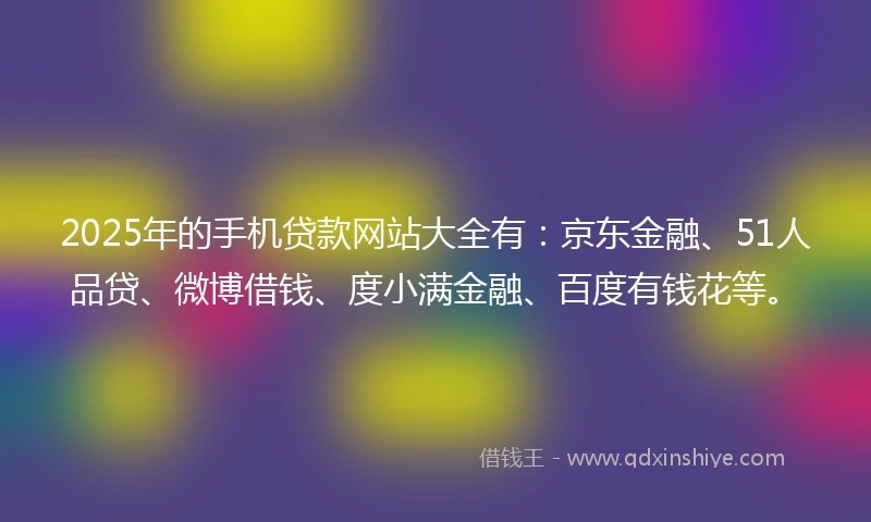 2025年的手机贷款网站大全有：京东金融、51人品贷、微博借钱、度小满金融、百度有钱花等。