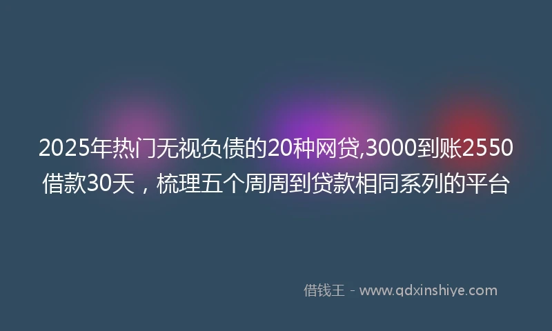 2025年热门无视负债的20种网贷,3000到账2550借款30天，梳理五个周周到贷款相同系列的平台