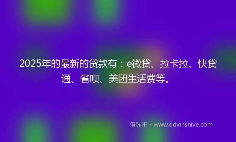 2025年的最新的贷款有：e微贷、拉卡拉、快贷通、省呗、美团生活费等。