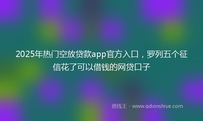 2025年热门空放贷款app官方入口，罗列五个征信花了可以借钱的网贷口子