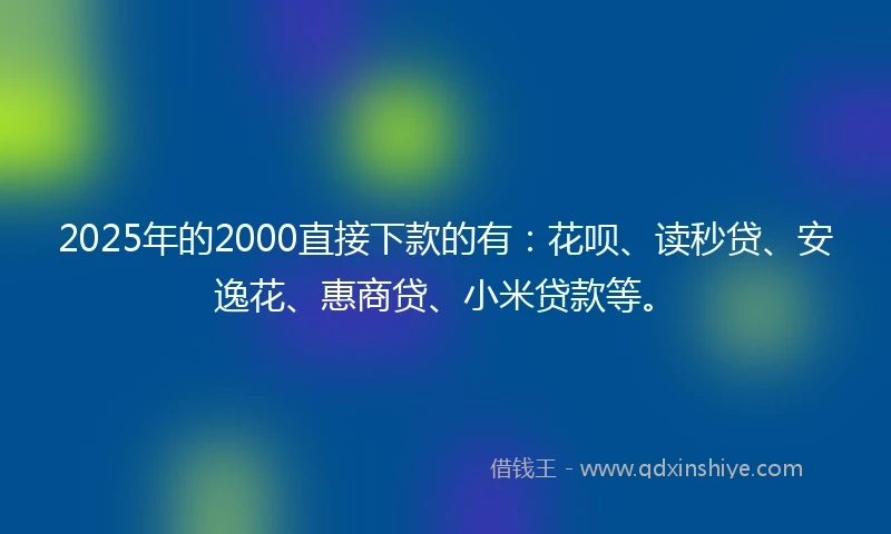 2025年的2000直接下款的有：花呗、读秒贷、安逸花、惠商贷、小米贷款等。