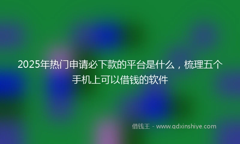 2025年热门申请必下款的平台是什么，梳理五个手机上可以借钱的软件