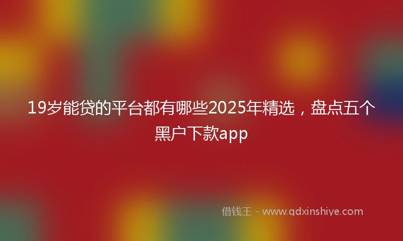19岁能贷的平台都有哪些2025年精选，盘点五个黑户下款app