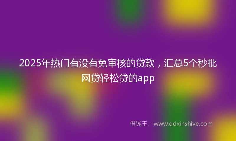 2025年热门有没有免审核的贷款，汇总5个秒批网贷轻松贷的app