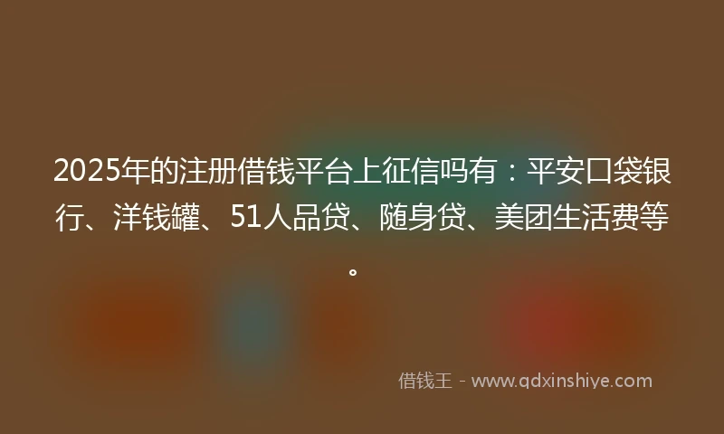 2025年的注册借钱平台上征信吗有：平安口袋银行、洋钱罐、51人品贷、随身贷、美团生活费等。