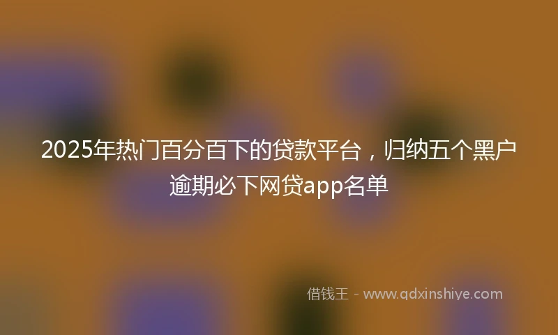 2025年热门百分百下的贷款平台，归纳五个黑户逾期必下网贷app名单