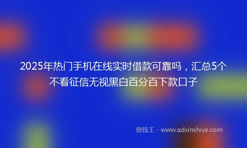 2025年热门手机在线实时借款可靠吗，汇总5个不看征信无视黑白百分百下款口子