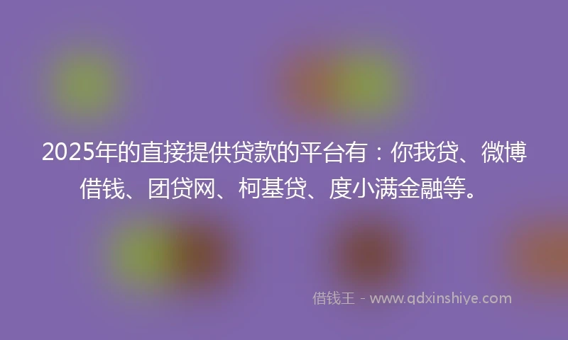 2025年的直接提供贷款的平台有：你我贷、微博借钱、团贷网、柯基贷、度小满金融等。