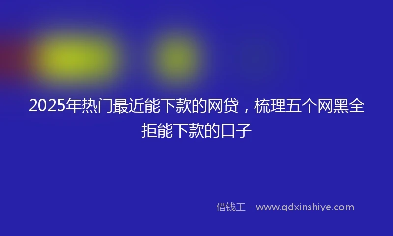 2025年热门最近能下款的网贷，梳理五个网黑全拒能下款的口子