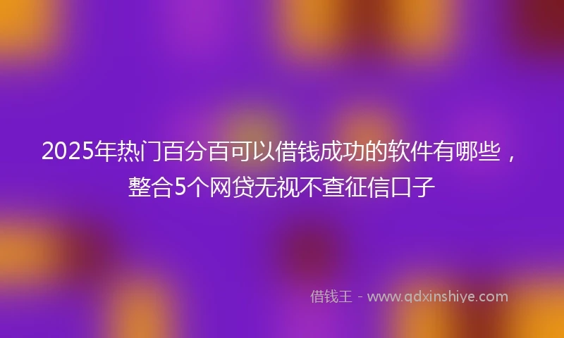 2025年热门百分百可以借钱成功的软件有哪些，整合5个网贷无视不查征信口子