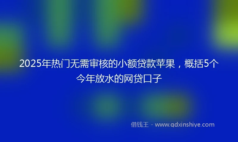 2025年热门无需审核的小额贷款苹果，概括5个今年放水的网贷口子