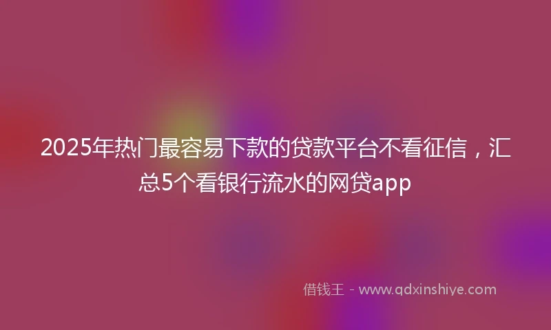 2025年热门最容易下款的贷款平台不看征信，汇总5个看银行流水的网贷app