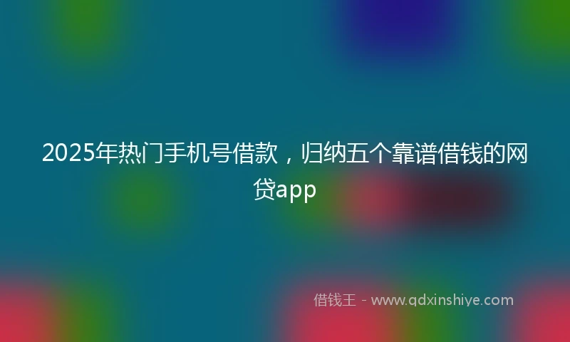 2025年热门手机号借款，归纳五个靠谱借钱的网贷app