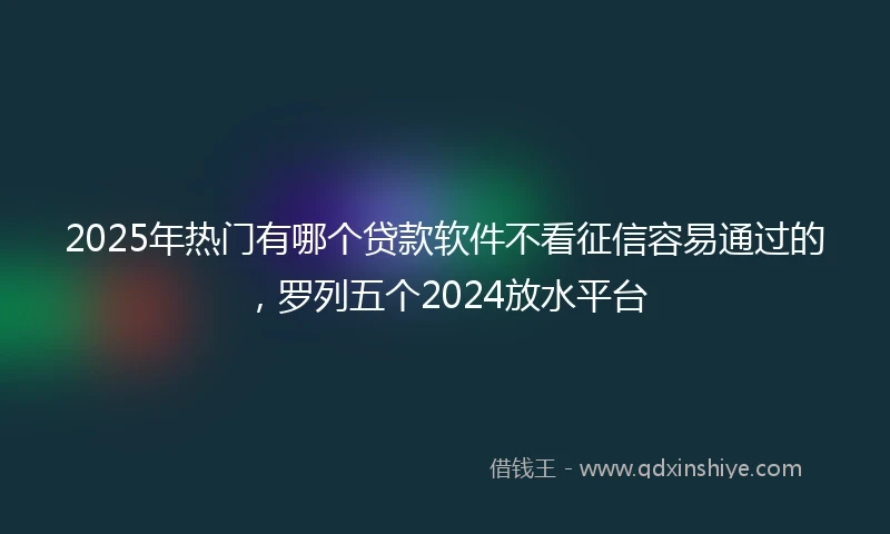 2025年热门有哪个贷款软件不看征信容易通过的，罗列五个2024放水平台