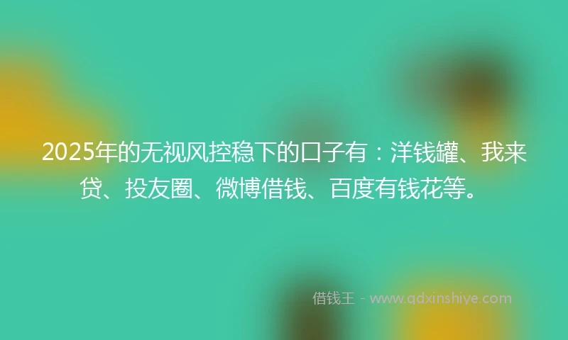 2025年的无视风控稳下的口子有：洋钱罐、我来贷、投友圈、微博借钱、百度有钱花等。