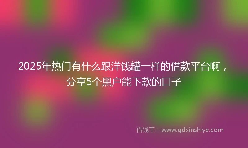 2025年热门有什么跟洋钱罐一样的借款平台啊，分享5个黑户能下款的口子