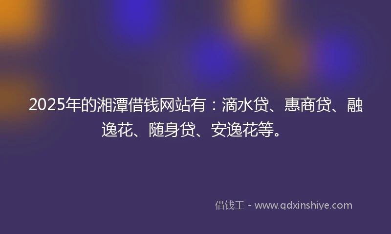 2025年的湘潭借钱网站有：滴水贷、惠商贷、融逸花、随身贷、安逸花等。
