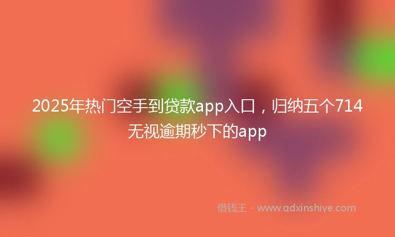 2025年热门空手到贷款app入口，归纳五个714无视逾期秒下的app