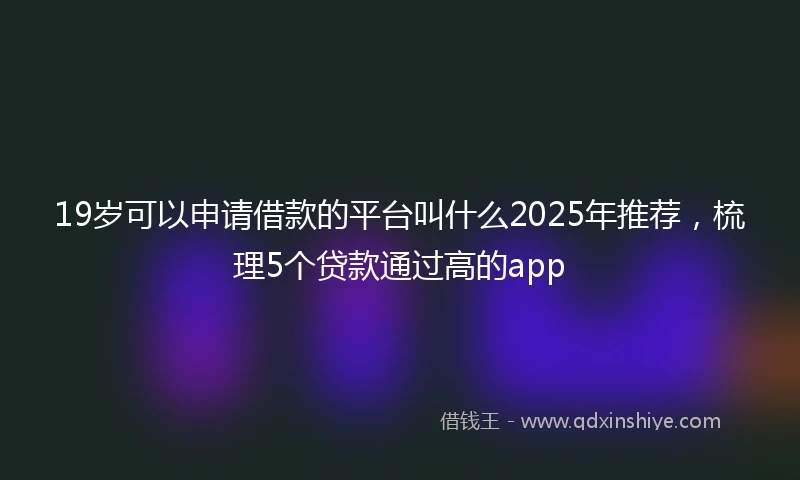 19岁可以申请借款的平台叫什么2025年推荐，梳理5个贷款通过高的app